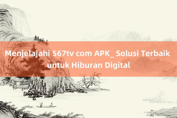 Menjelajahi 567tv com APK_ Solusi Terbaik untuk Hiburan Digital