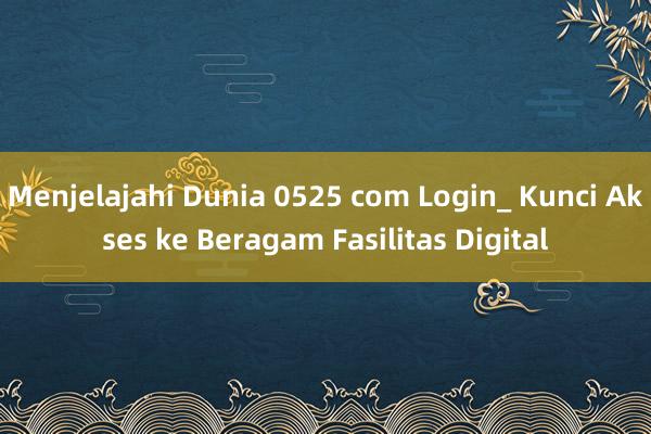 Menjelajahi Dunia 0525 com Login_ Kunci Akses ke Beragam Fasilitas Digital