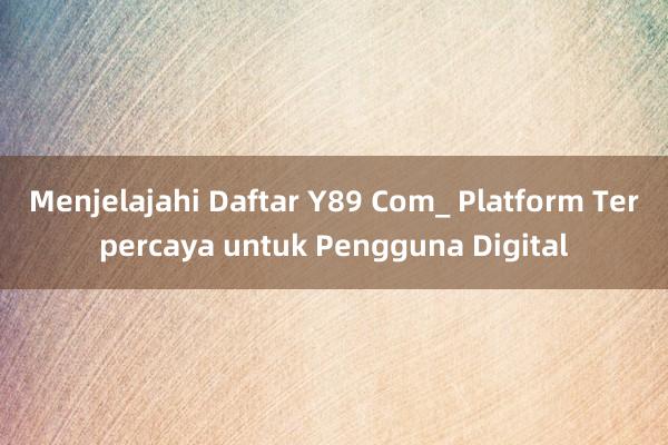 Menjelajahi Daftar Y89 Com_ Platform Terpercaya untuk Pengguna Digital