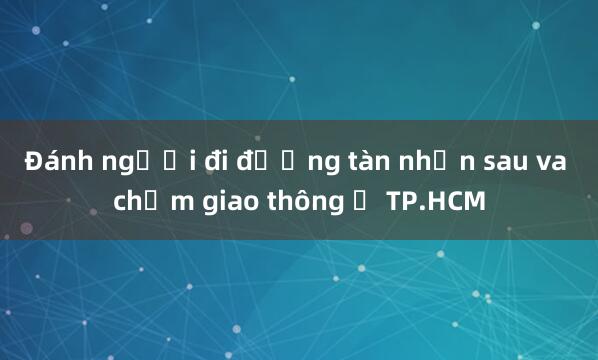 Đánh người đi đường tàn nhẫn sau va chạm giao thông ở TP.HCM