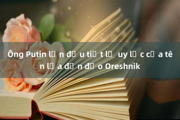 Ông Putin lần đầu tiết lộ uy lực của tên lửa đạn đạo Oreshnik