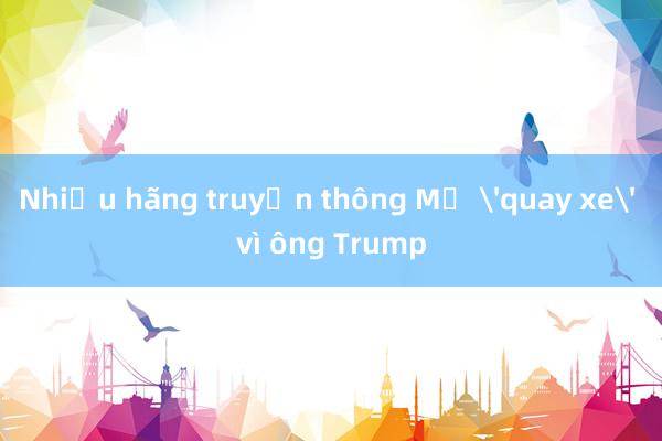 Nhiều hãng truyền thông Mỹ 'quay xe' vì ông Trump