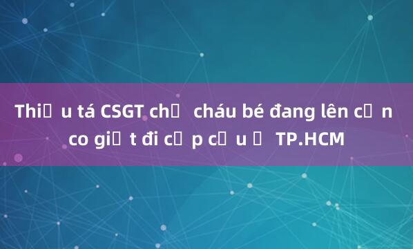 Thiếu tá CSGT chở cháu bé đang lên cơn co giật đi cấp cứu ở TP.HCM