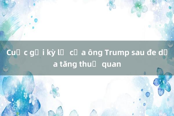 Cuộc gọi kỳ lạ của ông Trump sau đe dọa tăng thuế quan