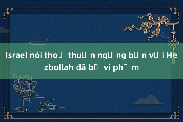 Israel nói thoả thuận ngừng bắn với Hezbollah đã bị vi phạm