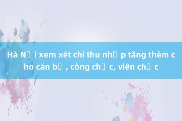 Hà Nội xem xét chi thu nhập tăng thêm cho cán bộ, công chức, viên chức