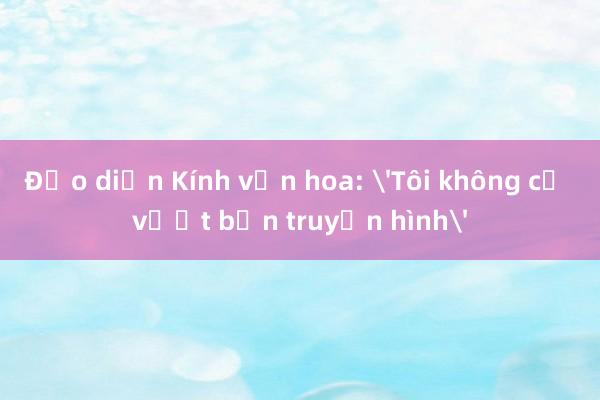 Đạo diễn Kính vạn hoa: 'Tôi không cố vượt bản truyền hình'