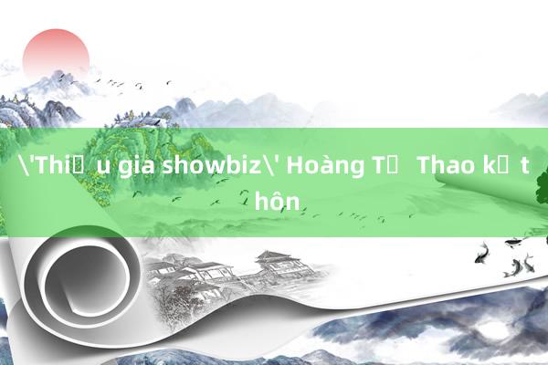 'Thiếu gia showbiz' Hoàng Tử Thao kết hôn