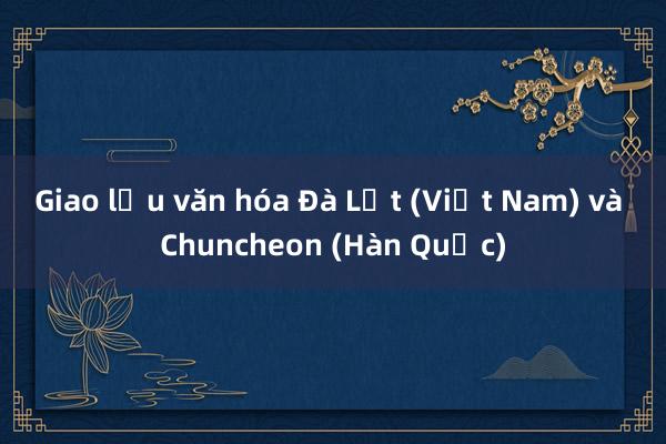 Giao lưu văn hóa Đà Lạt (Việt Nam) và Chuncheon (Hàn Quốc)