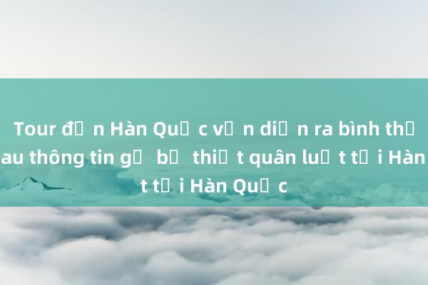 Tour đến Hàn Quốc vẫn diễn ra bình thường sau thông tin gỡ bỏ thiết quân luật tại Hàn Quốc