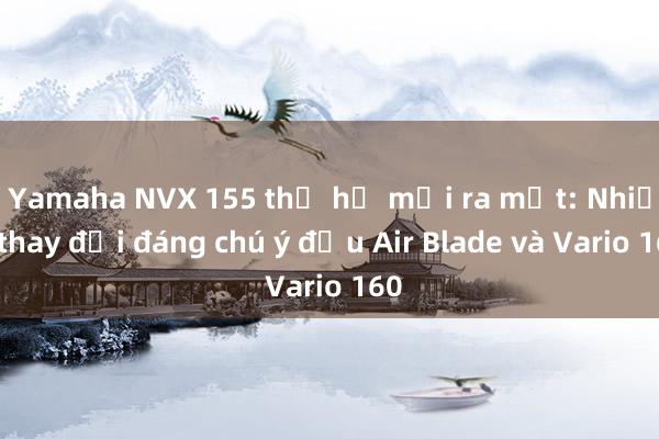 Yamaha NVX 155 thế hệ mới ra mắt: Nhiều thay đổi đáng chú ý đấu Air Blade và Vario 160