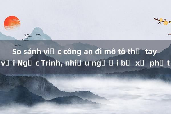 So sánh việc công an đi mô tô thả tay với Ngọc Trinh， nhiều người bị xử phạt