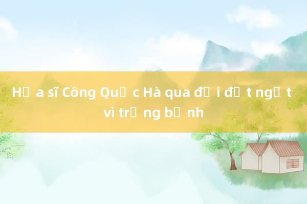 Họa sĩ Công Quốc Hà qua đời đột ngột vì trọng bệnh