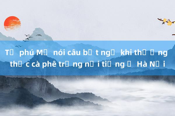 Tỷ phú Mỹ nói câu bất ngờ khi thưởng thức cà phê trứng nổi tiếng ở Hà Nội