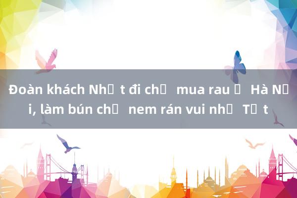 Đoàn khách Nhật đi chợ mua rau ở Hà Nội， làm bún chả nem rán vui như Tết