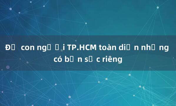 Để con người TP.HCM toàn diện nhưng có bản sắc riêng