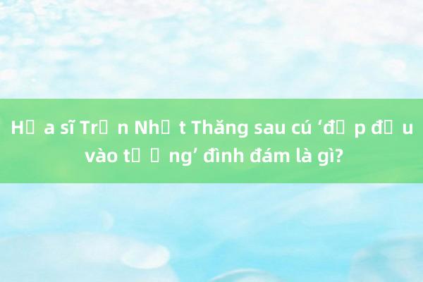 Họa sĩ Trần Nhật Thăng sau cú ‘đập đầu vào tường’ đình đám là gì?