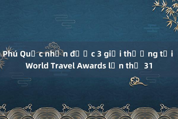 Phú Quốc nhận được 3 giải thưởng tại World Travel Awards lần thứ 31