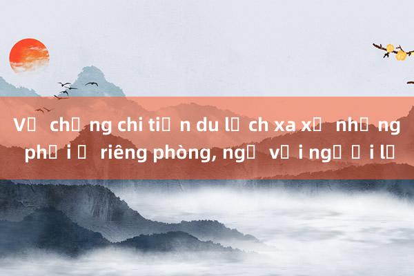 Vợ chồng chi tiền du lịch xa xỉ nhưng phải ở riêng phòng, ngủ với người lạ