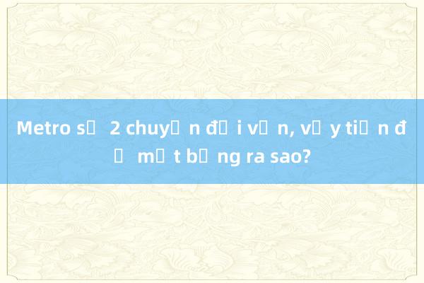 Metro số 2 chuyển đổi vốn, vậy tiến độ mặt bằng ra sao?